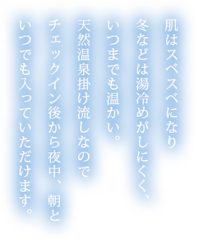 肌はスベスベになり冬などは湯冷めがしにくく、いつまでも温かい。天然温泉掛け流しなのでチェックイン後から夜中、朝といつでも入っていただけます。